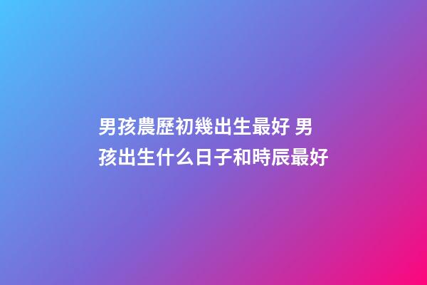 男孩農歷初幾出生最好 男孩出生什么日子和時辰最好-第1張-觀點-玄機派
